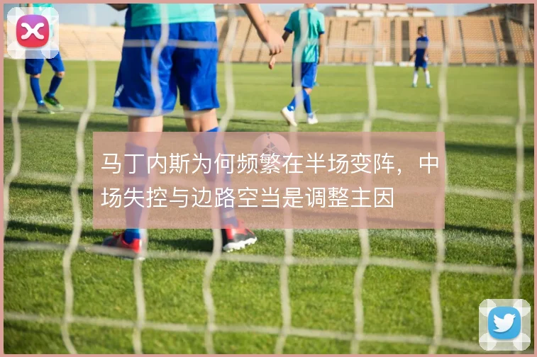 马丁内斯为何频繁在半场变阵，中场失控与边路空当是调整主因