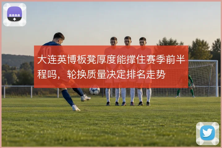 大连英博板凳厚度能撑住赛季前半程吗，轮换质量决定排名走势
