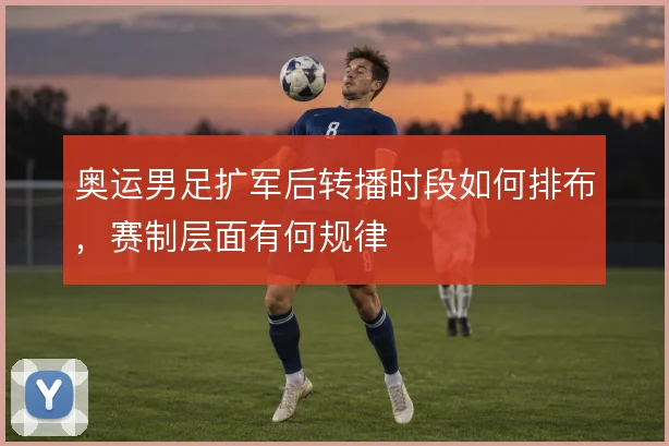 奥运男足扩军后转播时段如何排布，赛制层面有何规律