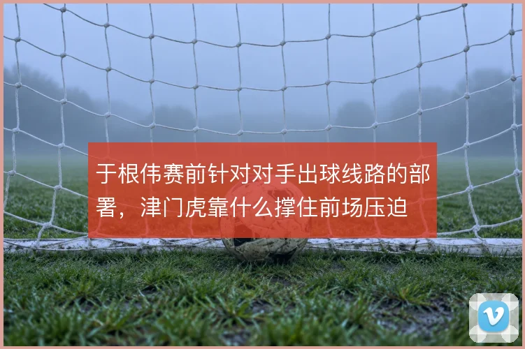 于根伟赛前针对对手出球线路的部署,津门虎靠什么撑住前场压迫
