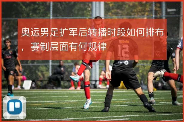 奥运男足扩军后转播时段如何排布，赛制层面有何规律