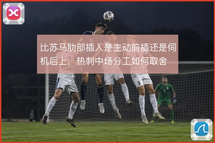 比苏马肋部插入是主动前插还是伺机后上，热刺中场分工如何取舍