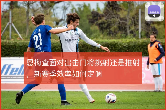 恩梅查面对出击门将挑射还是推射,新赛季效率如何定调