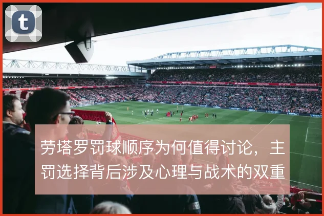 劳塔罗罚球顺序为何值得讨论，主罚选择背后涉及心理与战术的双重考量