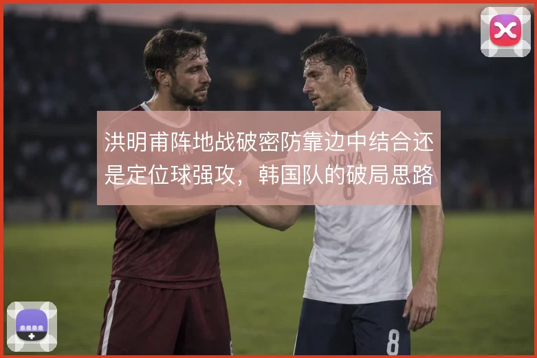洪明甫阵地战破密防靠边中结合还是定位球强攻，韩国队的破局思路选择
