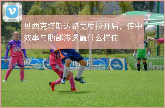 贝西克塔斯边路宽度拉开后,传中效率与肋部渗透靠什么撑住