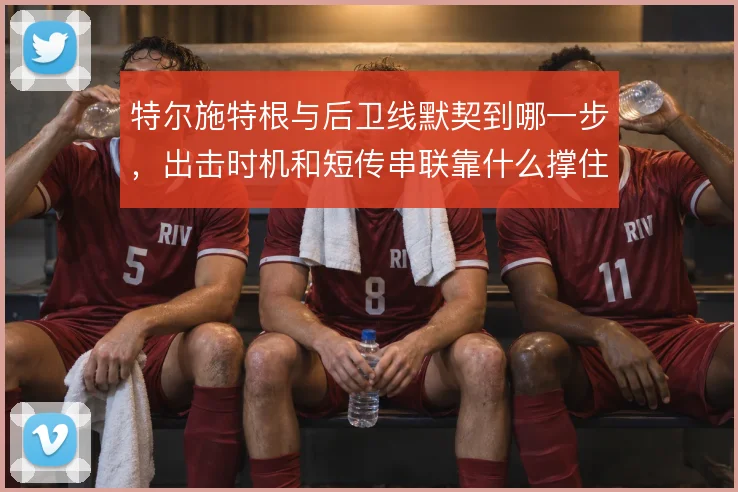 特尔施特根与后卫线默契到哪一步，出击时机和短传串联靠什么撑住