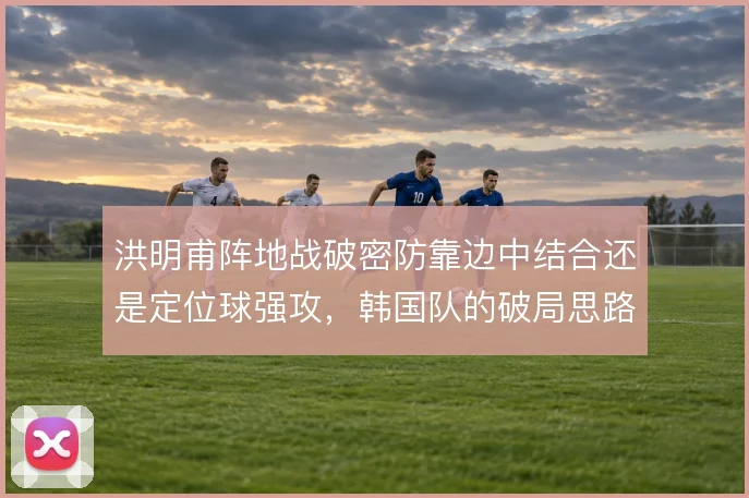 洪明甫阵地战破密防靠边中结合还是定位球强攻，韩国队的破局思路选择