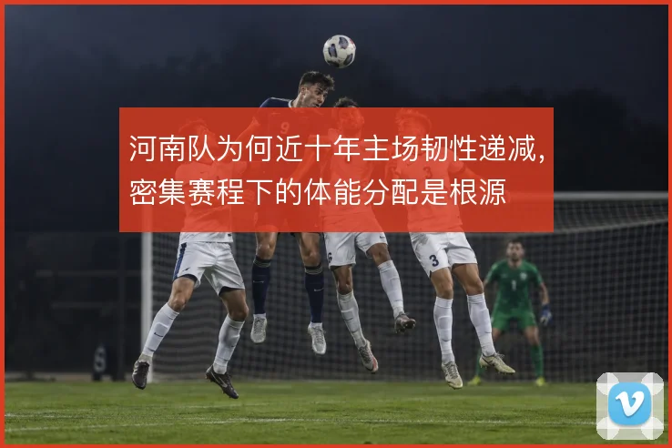 河南队为何近十年主场韧性递减，密集赛程下的体能分配是根源
