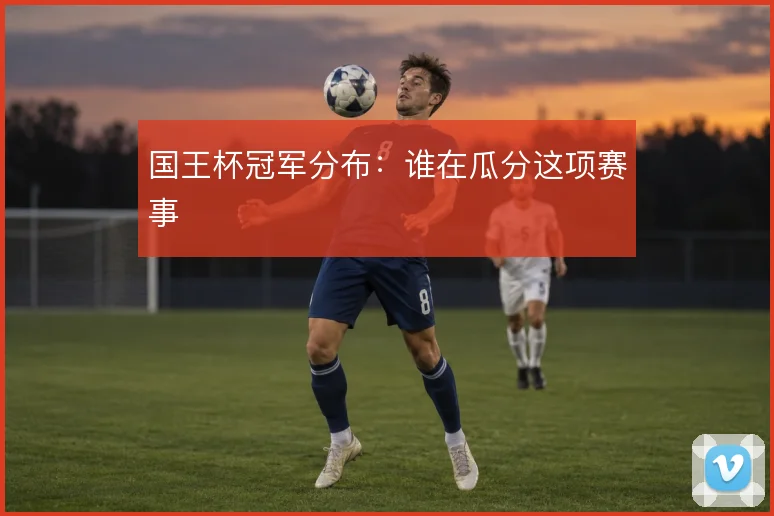 国王杯冠军分布:谁在瓜分这项赛事