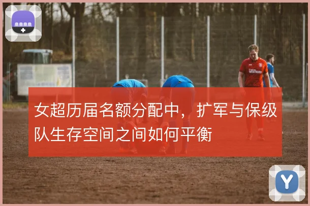 女超历届名额分配中,扩军与保级队生存空间之间如何平衡