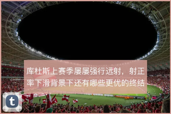 库杜斯上赛季屡屡强行远射，射正率下滑背景下还有哪些更优的终结选项
