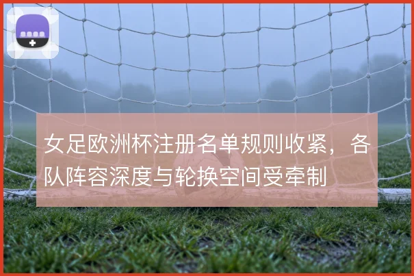 女足欧洲杯注册名单规则收紧,各队阵容深度与轮换空间受牵制