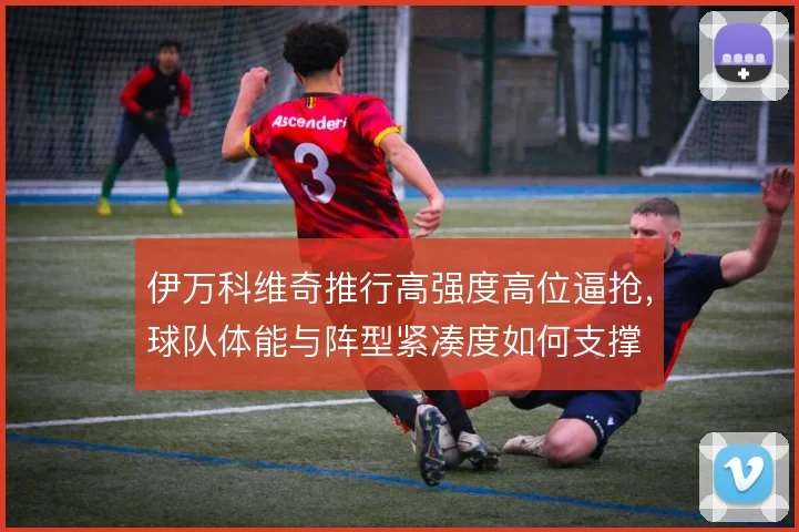 伊万科维奇推行高强度高位逼抢，球队体能与阵型紧凑度如何支撑