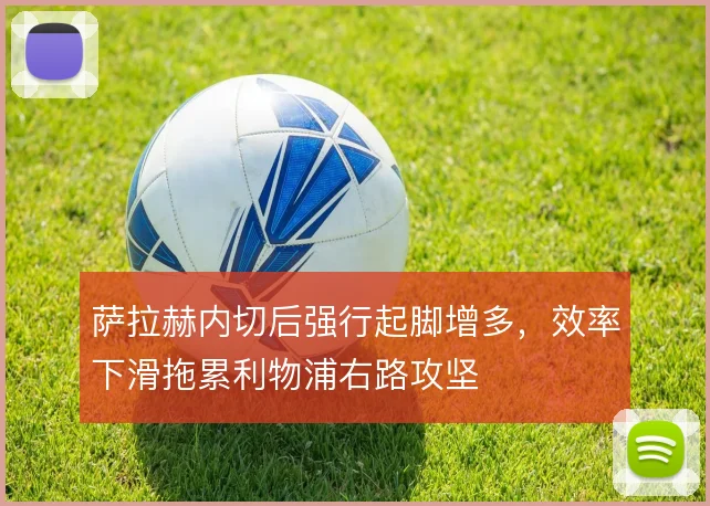 萨拉赫内切后强行起脚增多,效率下滑拖累利物浦右路攻坚