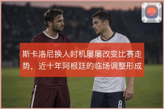 斯卡洛尼换人时机屡屡改变比赛走势，近十年阿根廷的临场调整形成固定节奏