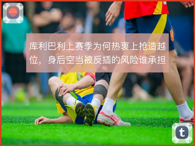 库利巴利上赛季为何热衷上抢造越位,身后空当被反插的风险谁承担