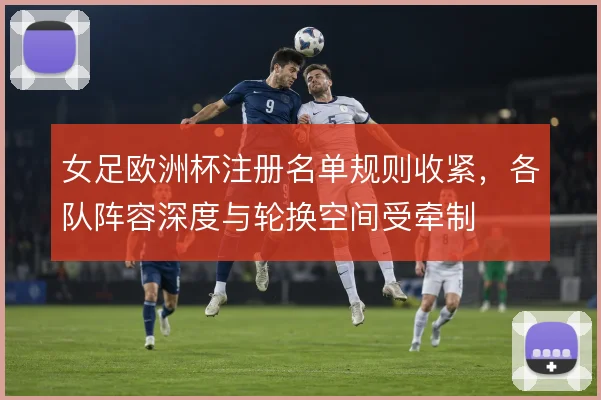 女足欧洲杯注册名单规则收紧，各队阵容深度与轮换空间受牵制