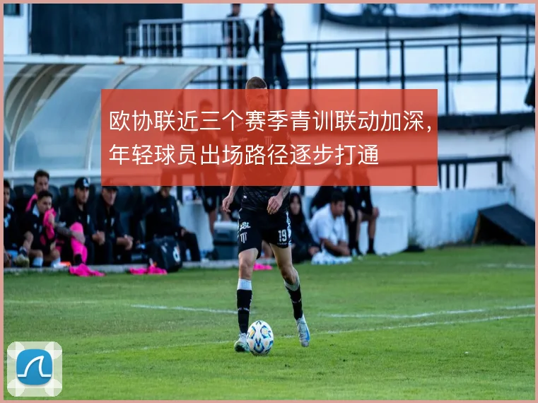 欧协联近三个赛季青训联动加深，年轻球员出场路径逐步打通